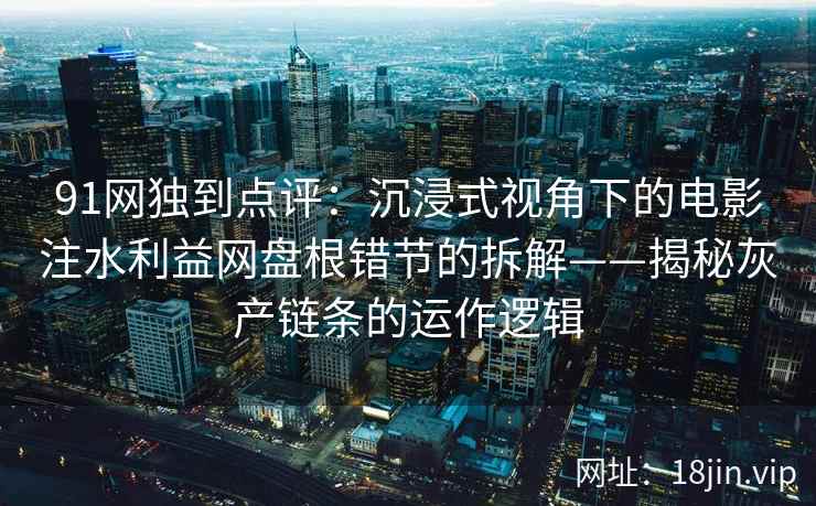 91网独到点评：沉浸式视角下的电影注水利益网盘根错节的拆解——揭秘灰产链条的运作逻辑