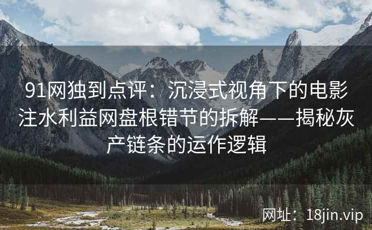 91网独到点评：沉浸式视角下的电影注水利益网盘根错节的拆解——揭秘灰产链条的运作逻辑