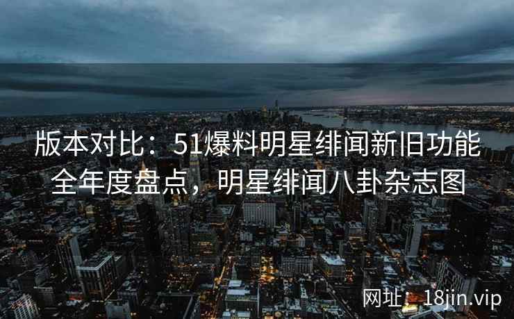 版本对比：51爆料明星绯闻新旧功能全年度盘点，明星绯闻八卦杂志图
