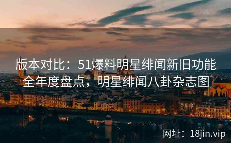 版本对比：51爆料明星绯闻新旧功能全年度盘点，明星绯闻八卦杂志图